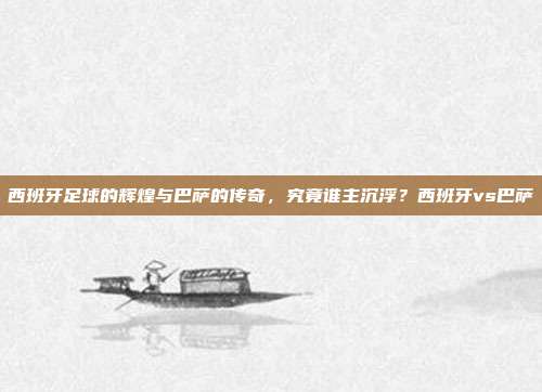 西班牙足球的辉煌与巴萨的传奇，究竟谁主沉浮？西班牙vs巴萨