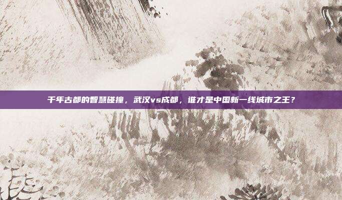 千年古都的智慧碰撞，武汉vs成都，谁才是中国新一线城市之王？