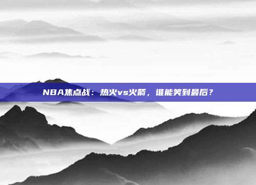 NBA焦点战：热火vs火箭，谁能笑到最后？