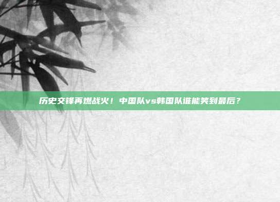 历史交锋再燃战火！中国队vs韩国队谁能笑到最后？