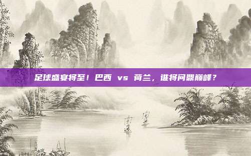 足球盛宴将至！巴西 vs 荷兰，谁将问鼎巅峰？
