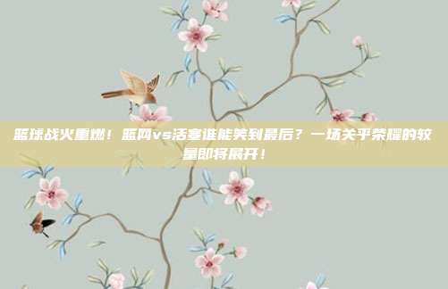 篮球战火重燃！篮网vs活塞谁能笑到最后？一场关乎荣耀的较量即将展开！