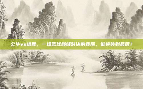 公牛vs雄鹿，一场篮球巅峰对决的背后，谁将笑到最后？