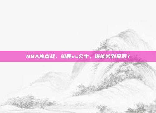 NBA焦点战：雄鹿vs公牛，谁能笑到最后？