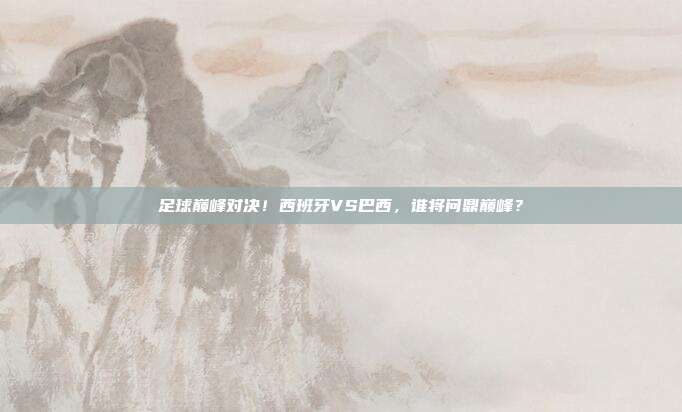 足球巅峰对决！西班牙VS巴西，谁将问鼎巅峰？
