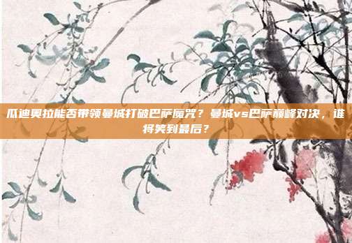 瓜迪奥拉能否带领曼城打破巴萨魔咒？曼城vs巴萨巅峰对决，谁将笑到最后？