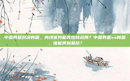中国男篮对决韩国，内线优势能否扭转战局？中国男篮vs韩国，谁能笑到最后？