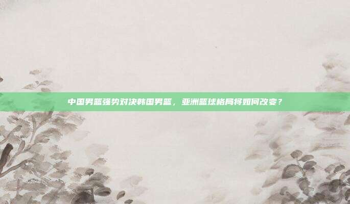 中国男篮强势对决韩国男篮，亚洲篮球格局将如何改变？
