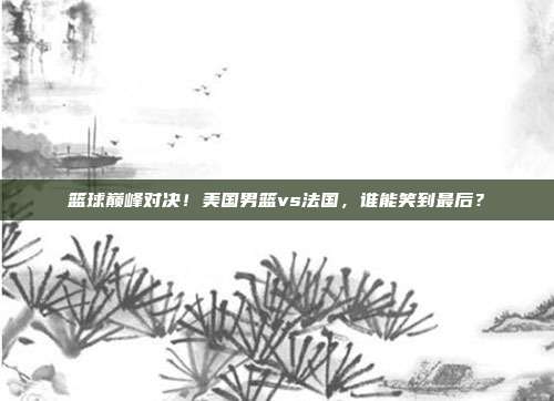 篮球巅峰对决！美国男篮vs法国，谁能笑到最后？