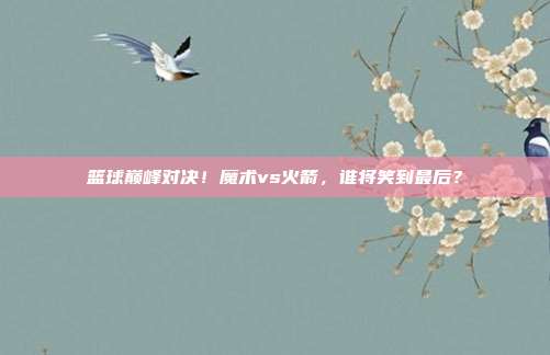 篮球巅峰对决！魔术vs火箭，谁将笑到最后？