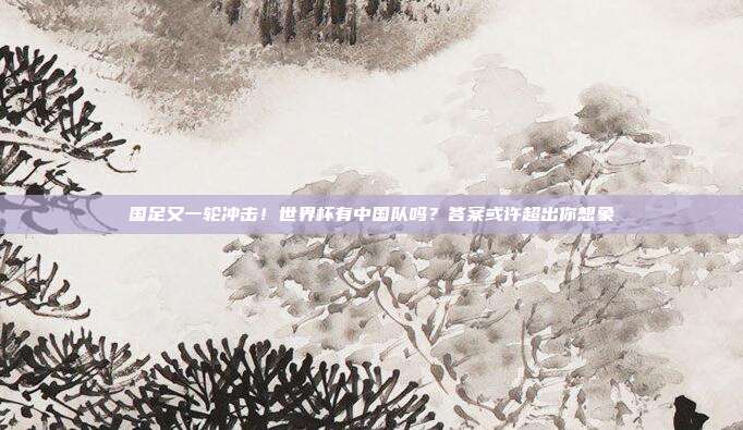 国足又一轮冲击！世界杯有中国队吗？答案或许超出你想象