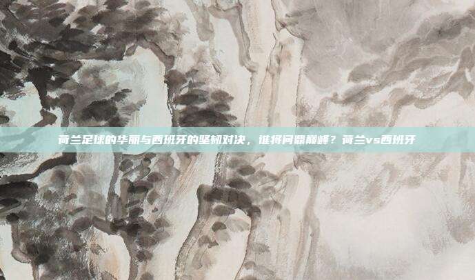 荷兰足球的华丽与西班牙的坚韧对决，谁将问鼎巅峰？荷兰vs西班牙