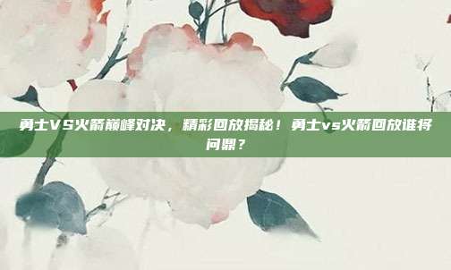 勇士VS火箭巅峰对决，精彩回放揭秘！勇士vs火箭回放谁将问鼎？