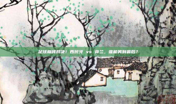 足球巅峰对决！西班牙 vs 荷兰，谁能笑到最后？