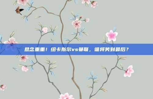 悬念重重！纽卡斯尔vs曼联，谁将笑到最后？