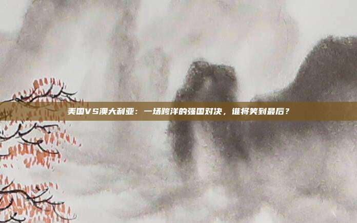 美国VS澳大利亚：一场跨洋的强国对决，谁将笑到最后？