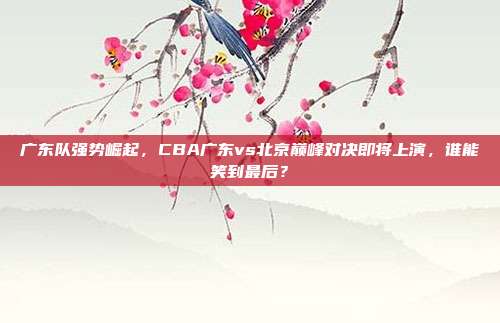 广东队强势崛起，CBA广东vs北京巅峰对决即将上演，谁能笑到最后？