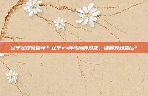 辽宁足球新篇章？辽宁vs青岛巅峰对决，谁能笑到最后？