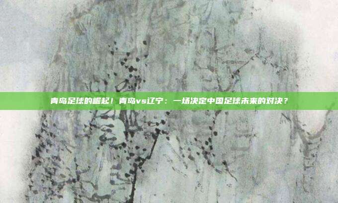 青岛足球的崛起！青岛vs辽宁：一场决定中国足球未来的对决？
