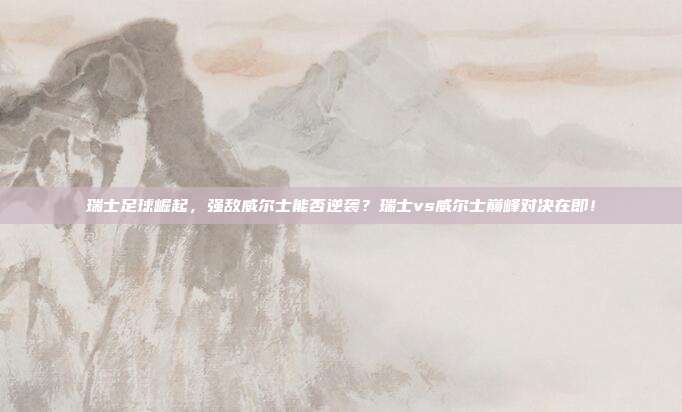 瑞士足球崛起，强敌威尔士能否逆袭？瑞士vs威尔士巅峰对决在即！