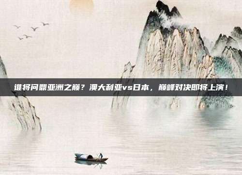 谁将问鼎亚洲之巅？澳大利亚vs日本，巅峰对决即将上演！
