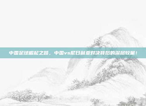 中国足球崛起之路，中国vs尼日利亚对决背后的深层较量！