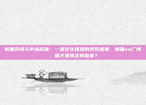 新疆风情与羊城韵味：一场文化碰撞的视觉盛宴，新疆vs广州，谁才是真正的赢家？