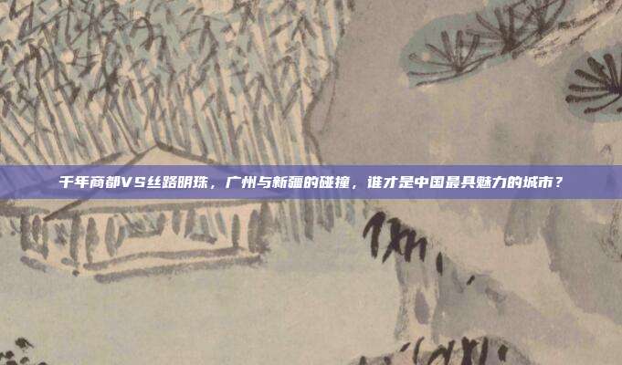 千年商都VS丝路明珠，广州与新疆的碰撞，谁才是中国最具魅力的城市？