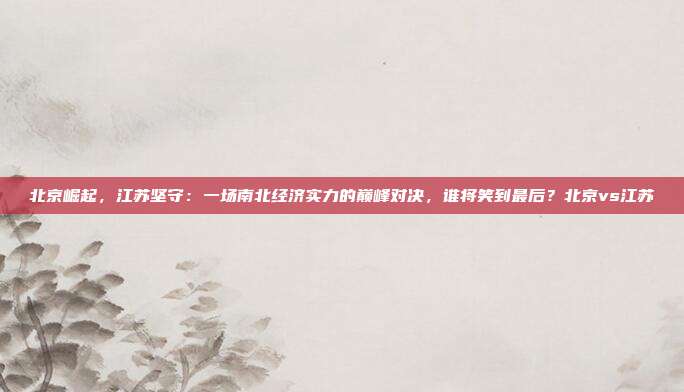 北京崛起，江苏坚守：一场南北经济实力的巅峰对决，谁将笑到最后？北京vs江苏