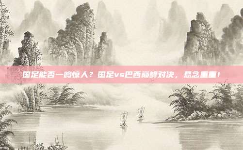 国足能否一鸣惊人？国足vs巴西巅峰对决，悬念重重！