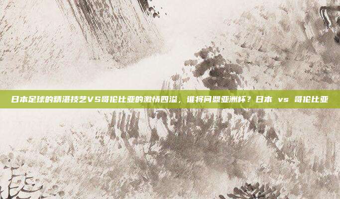 日本足球的精湛技艺VS哥伦比亚的激情四溢，谁将问鼎亚洲杯？日本 vs 哥伦比亚