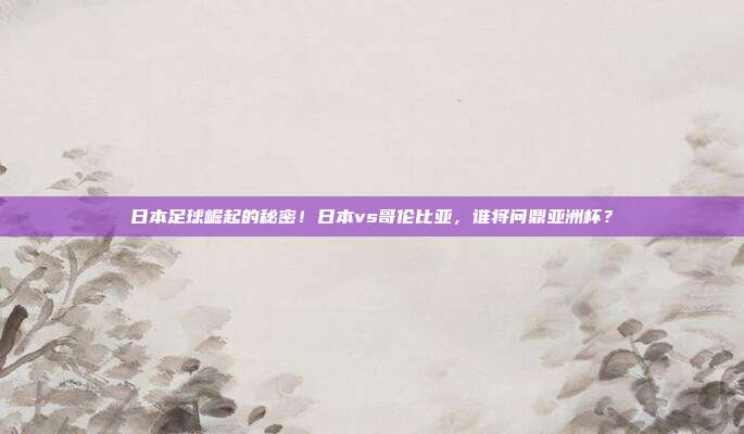 日本足球崛起的秘密！日本vs哥伦比亚，谁将问鼎亚洲杯？