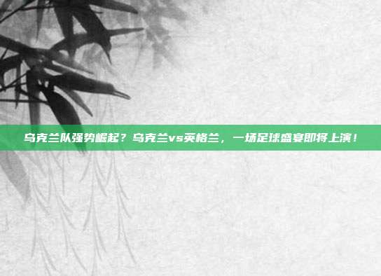 乌克兰队强势崛起？乌克兰vs英格兰，一场足球盛宴即将上演！