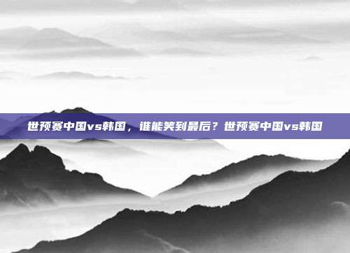世预赛中国vs韩国，谁能笑到最后？世预赛中国vs韩国