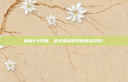 秘鲁VS丹麦，足球盛宴背后的战术对决！