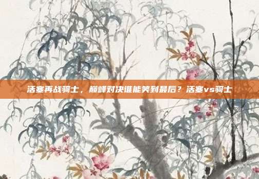 活塞再战骑士，巅峰对决谁能笑到最后？活塞vs骑士
