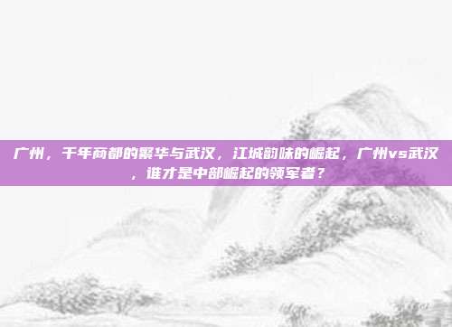 广州，千年商都的繁华与武汉，江城韵味的崛起，广州vs武汉，谁才是中部崛起的领军者？