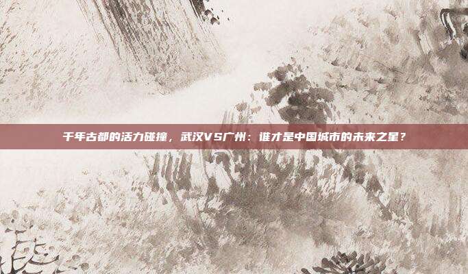 千年古都的活力碰撞，武汉VS广州：谁才是中国城市的未来之星？