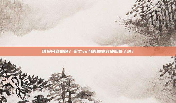谁将问鼎巅峰？骑士vs马刺巅峰对决即将上演！