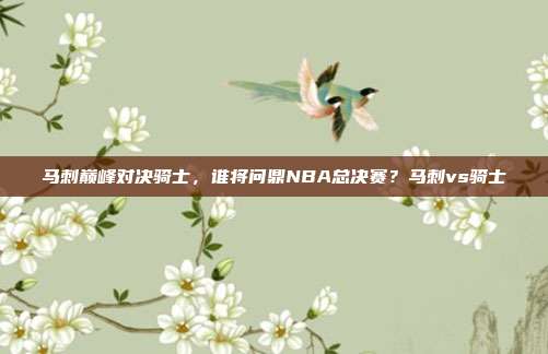 马刺巅峰对决骑士，谁将问鼎NBA总决赛？马刺vs骑士