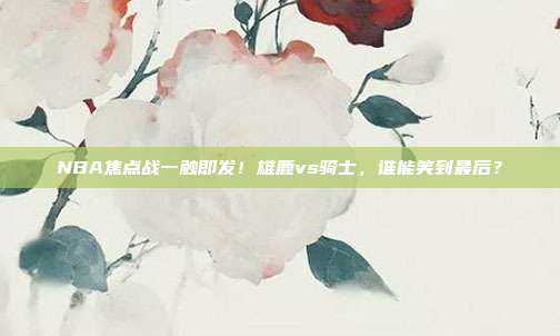 NBA焦点战一触即发！雄鹿vs骑士，谁能笑到最后？