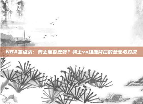 NBA焦点战：骑士能否逆袭？骑士vs雄鹿背后的悬念与对决