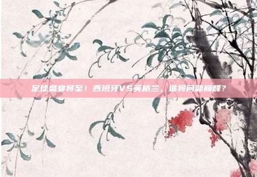 足球盛宴将至！西班牙VS英格兰，谁将问鼎巅峰？