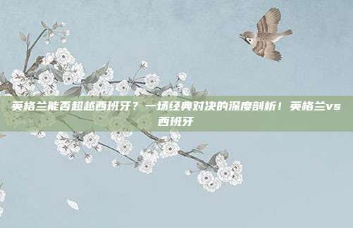 英格兰能否超越西班牙？一场经典对决的深度剖析！英格兰vs西班牙