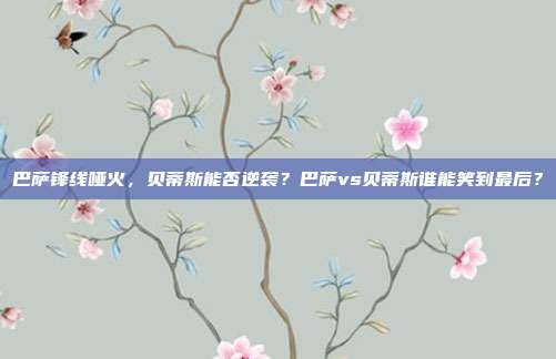 巴萨锋线哑火，贝蒂斯能否逆袭？巴萨vs贝蒂斯谁能笑到最后？