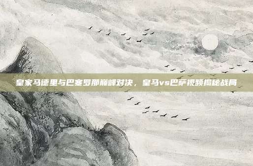 皇家马德里与巴塞罗那巅峰对决，皇马vs巴萨视频揭秘战局