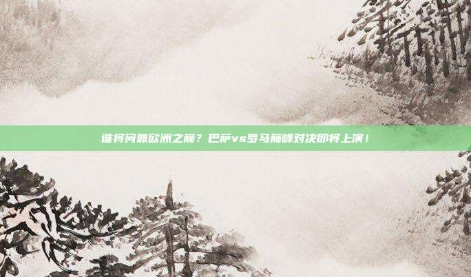谁将问鼎欧洲之巅？巴萨vs罗马巅峰对决即将上演！