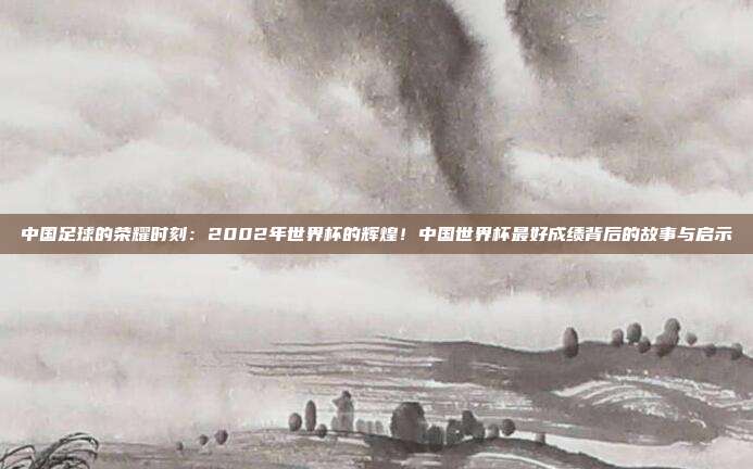 中国足球的荣耀时刻：2002年世界杯的辉煌！中国世界杯最好成绩背后的故事与启示