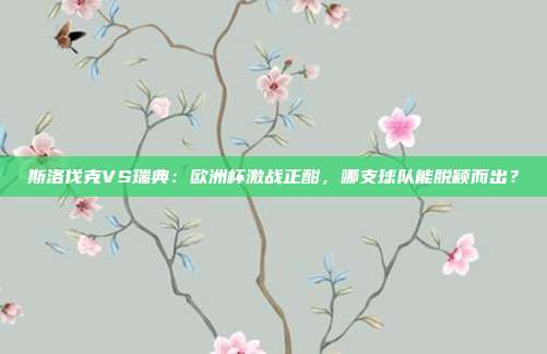 斯洛伐克VS瑞典：欧洲杯激战正酣，哪支球队能脱颖而出？