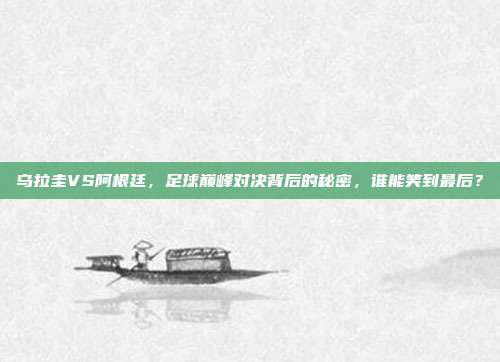 乌拉圭VS阿根廷，足球巅峰对决背后的秘密，谁能笑到最后？
